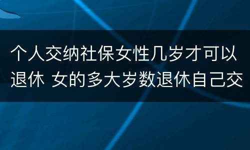 个人交纳社保女性几岁才可以退休 女的多大岁数退休自己交的社保