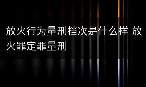 放火行为量刑档次是什么样 放火罪定罪量刑