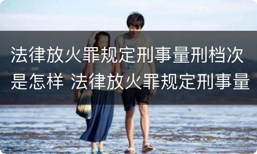 法律放火罪规定刑事量刑档次是怎样 法律放火罪规定刑事量刑档次是怎样划分的