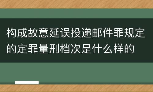 构成故意延误投递邮件罪规定的定罪量刑档次是什么样的
