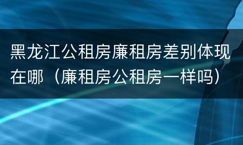 黑龙江公租房廉租房差别体现在哪（廉租房公租房一样吗）