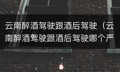 云南醉酒驾驶跟酒后驾驶（云南醉酒驾驶跟酒后驾驶哪个严重）