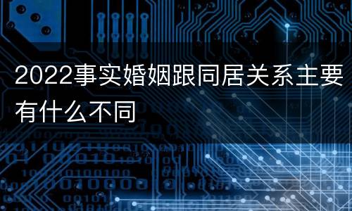 2022事实婚姻跟同居关系主要有什么不同