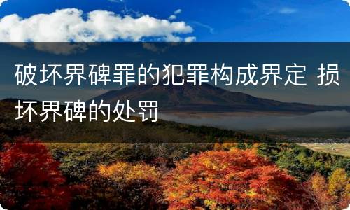 破坏界碑罪的犯罪构成界定 损坏界碑的处罚