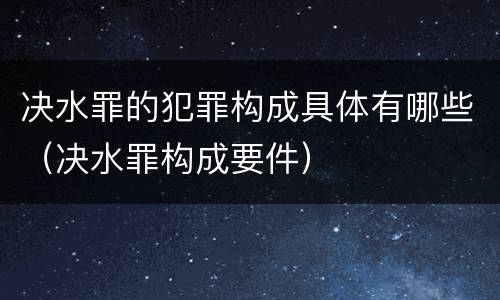 决水罪的犯罪构成具体有哪些（决水罪构成要件）