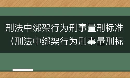 刑法中绑架行为刑事量刑标准（刑法中绑架行为刑事量刑标准是多少）