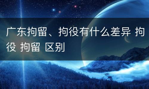 广东拘留、拘役有什么差异 拘役 拘留 区别