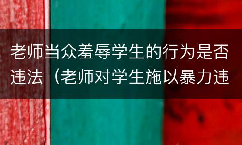 老师当众羞辱学生的行为是否违法（老师对学生施以暴力违法吗）