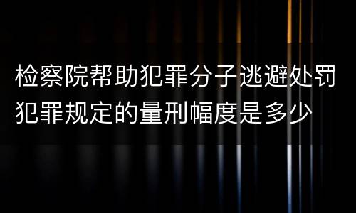 检察院帮助犯罪分子逃避处罚犯罪规定的量刑幅度是多少