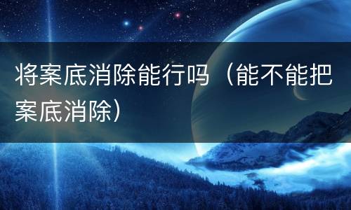 将案底消除能行吗（能不能把案底消除）