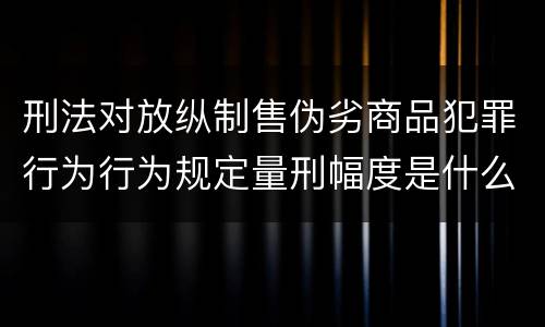 刑法对放纵制售伪劣商品犯罪行为行为规定量刑幅度是什么