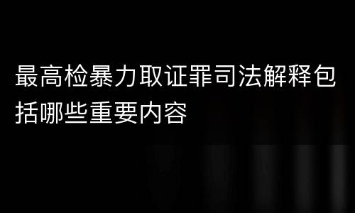 最高检暴力取证罪司法解释包括哪些重要内容
