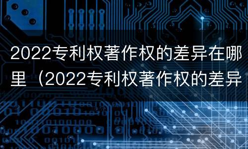 2022专利权著作权的差异在哪里（2022专利权著作权的差异在哪里查询）