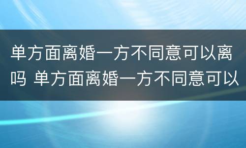 单方面离婚一方不同意可以离吗 单方面离婚一方不同意可以离吗