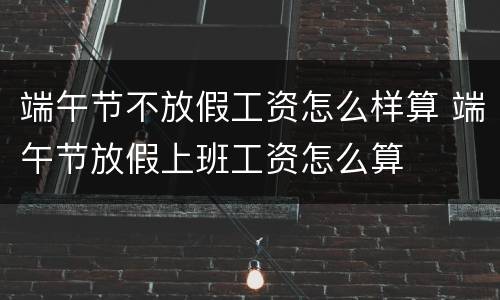 端午节不放假工资怎么样算 端午节放假上班工资怎么算