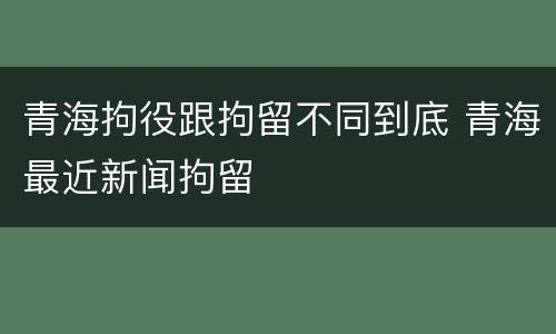 青海拘役跟拘留不同到底 青海最近新闻拘留