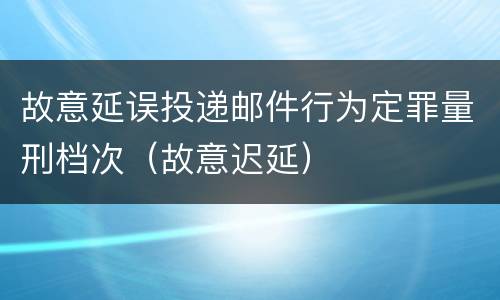 故意延误投递邮件行为定罪量刑档次（故意迟延）