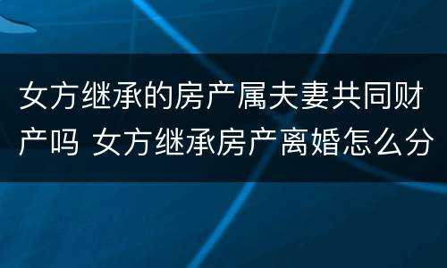 女方继承的房产属夫妻共同财产吗 女方继承房产离婚怎么分