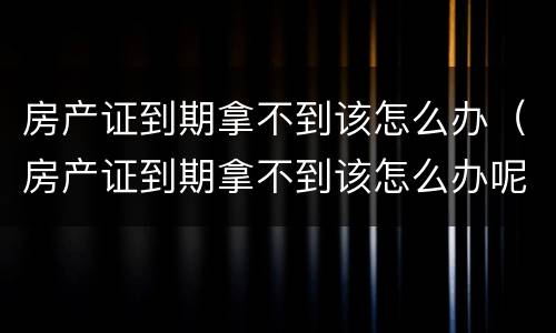 房产证到期拿不到该怎么办（房产证到期拿不到该怎么办呢）
