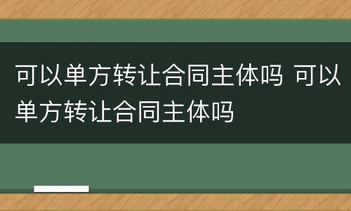 可以单方转让合同主体吗 可以单方转让合同主体吗