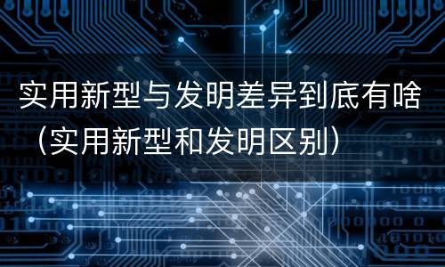 实用新型与发明差异到底有啥（实用新型和发明区别）