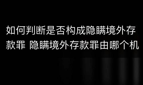 如何判断是否构成隐瞒境外存款罪 隐瞒境外存款罪由哪个机关立案