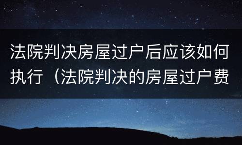 法院判决房屋过户后应该如何执行（法院判决的房屋过户费怎么算）