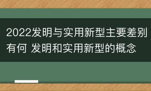 2022发明与实用新型主要差别有何 发明和实用新型的概念