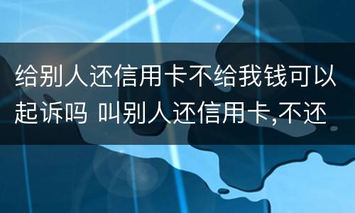 给别人还信用卡不给我钱可以起诉吗 叫别人还信用卡,不还他是否犯罪