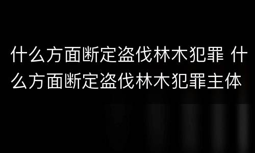 什么方面断定盗伐林木犯罪 什么方面断定盗伐林木犯罪主体
