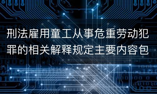 刑法雇用童工从事危重劳动犯罪的相关解释规定主要内容包括什么