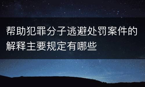 帮助犯罪分子逃避处罚案件的解释主要规定有哪些