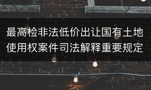 最高检非法低价出让国有土地使用权案件司法解释重要规定都有哪些
