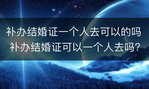 补办结婚证一个人去可以的吗 补办结婚证可以一个人去吗?