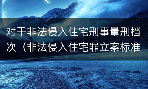 对于非法侵入住宅刑事量刑档次（非法侵入住宅罪立案标准是治安还是刑事）
