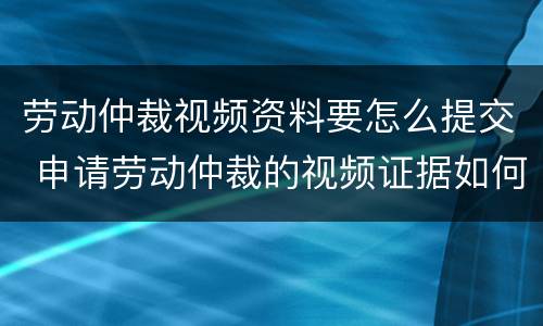 劳动仲裁视频资料要怎么提交 申请劳动仲裁的视频证据如何提供