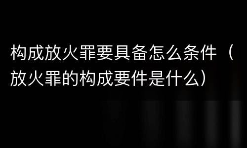 构成放火罪要具备怎么条件（放火罪的构成要件是什么）
