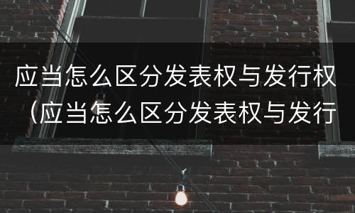 应当怎么区分发表权与发行权（应当怎么区分发表权与发行权的关系）