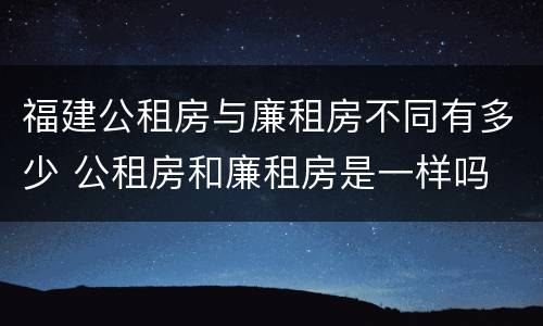 福建公租房与廉租房不同有多少 公租房和廉租房是一样吗