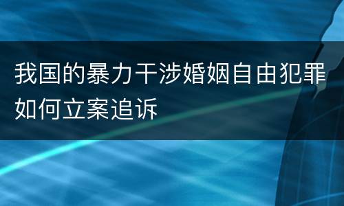 我国的暴力干涉婚姻自由犯罪如何立案追诉
