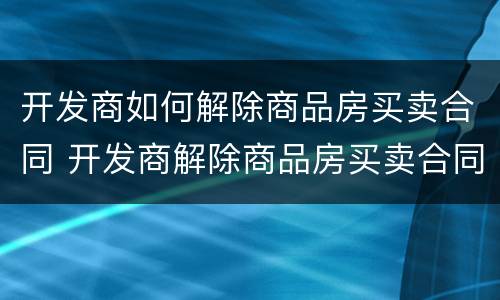 开发商如何解除商品房买卖合同 开发商解除商品房买卖合同 首付款