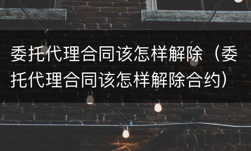 委托代理合同该怎样解除（委托代理合同该怎样解除合约）