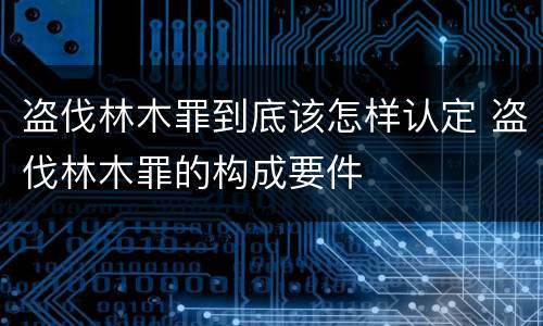 盗伐林木罪到底该怎样认定 盗伐林木罪的构成要件