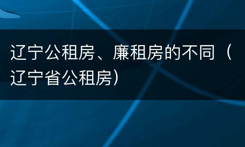 辽宁公租房、廉租房的不同（辽宁省公租房）