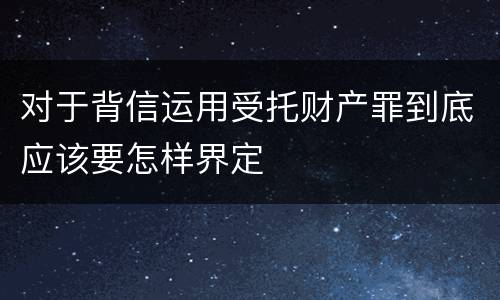对于背信运用受托财产罪到底应该要怎样界定