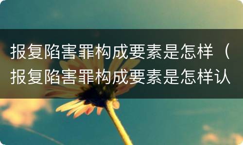 报复陷害罪构成要素是怎样（报复陷害罪构成要素是怎样认定的）