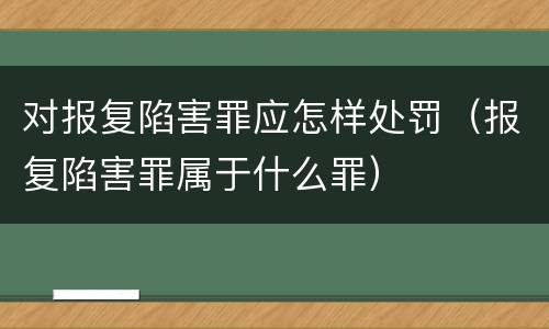 对报复陷害罪应怎样处罚（报复陷害罪属于什么罪）