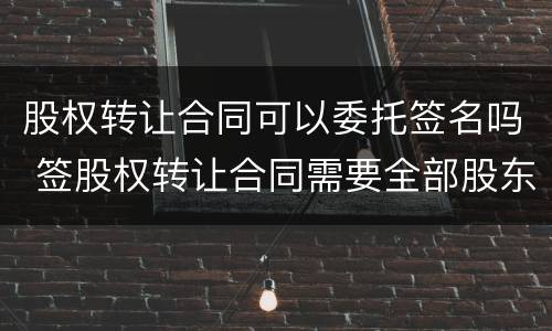 股权转让合同可以委托签名吗 签股权转让合同需要全部股东签字吗