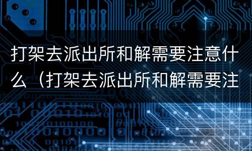 打架去派出所和解需要注意什么（打架去派出所和解需要注意什么细节）