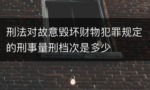 刑法对故意毁坏财物犯罪规定的刑事量刑档次是多少